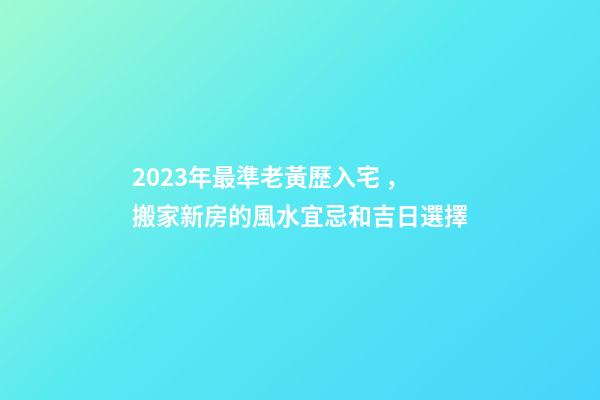 2023年最準老黃歷入宅，搬家新房的風水宜忌和吉日選擇-第1張-觀點-玄機派